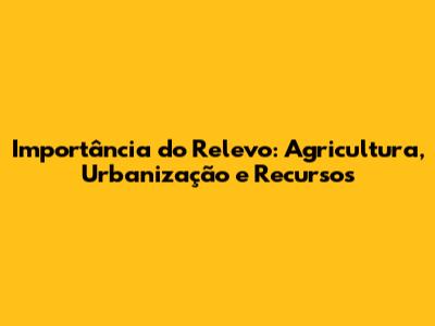 Importância do Relevo: Agricultura, Urbanização e Recursos