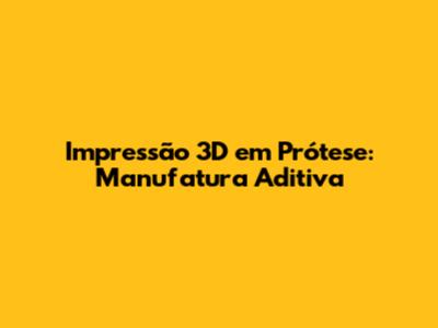 Impressão 3D em Prótese: Manufatura Aditiva