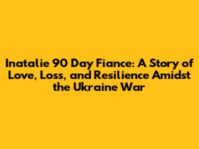 Inatalie 90 Day Fiance: A Story of Love, Loss, and Resilience Amidst the Ukraine War
