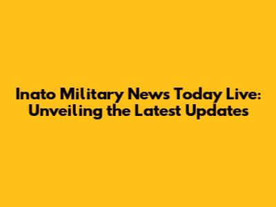 Inato Military News Today Live: Unveiling the Latest Updates