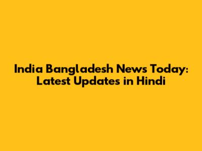 India Bangladesh News Today: Latest Updates in Hindi
