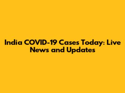 India COVID-19 Cases Today: Live News and Updates