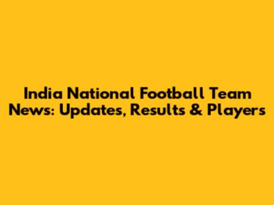 India National Football Team News: Updates, Results & Players