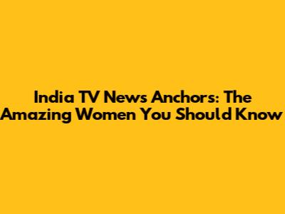 India TV News Anchors: The Amazing Women You Should Know