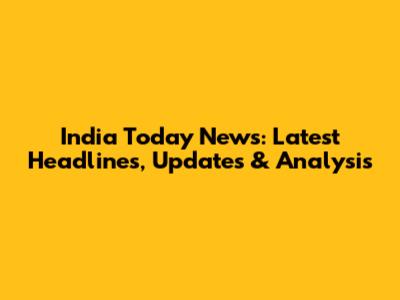India Today News: Latest Headlines, Updates & Analysis