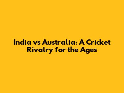 India vs Australia: A Cricket Rivalry for the Ages