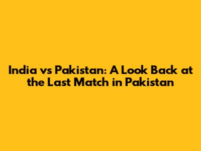 India vs Pakistan: A Look Back at the Last Match in Pakistan