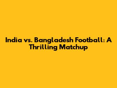 India vs. Bangladesh Football: A Thrilling Matchup