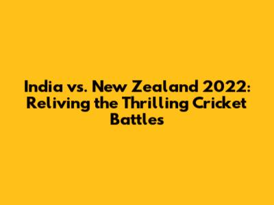 India vs. New Zealand 2022: Reliving the Thrilling Cricket Battles
