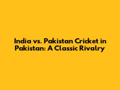 India vs. Pakistan Cricket in Pakistan: A Classic Rivalry