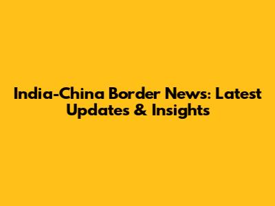 India-China Border News: Latest Updates & Insights