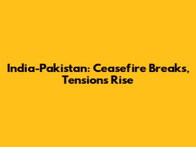 India-Pakistan: Ceasefire Breaks, Tensions Rise