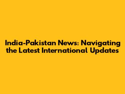 India-Pakistan News: Navigating the Latest International Updates