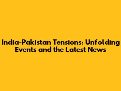 India-Pakistan Tensions: Unfolding Events and the Latest News