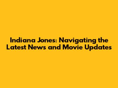 Indiana Jones: Navigating the Latest News and Movie Updates
