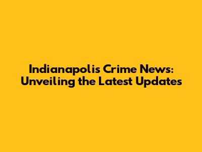 Indianapolis Crime News: Unveiling the Latest Updates