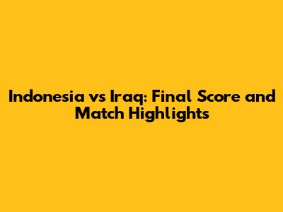 Indonesia vs Iraq: Final Score and Match Highlights