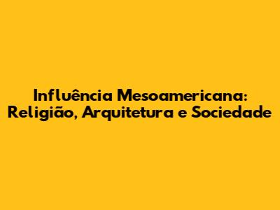 Influência Mesoamericana: Religião, Arquitetura e Sociedade