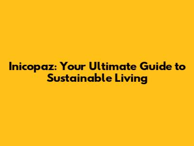 Inicopaz: Your Ultimate Guide to Sustainable Living