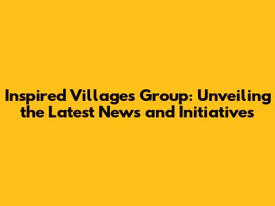 Inspired Villages Group: Unveiling the Latest News and Initiatives