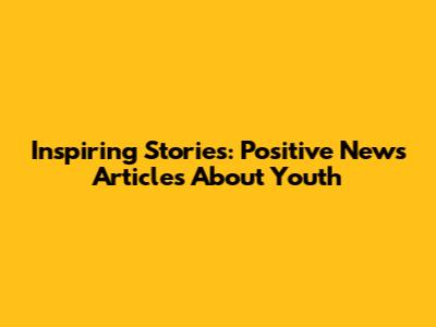Inspiring Stories: Positive News Articles About Youth