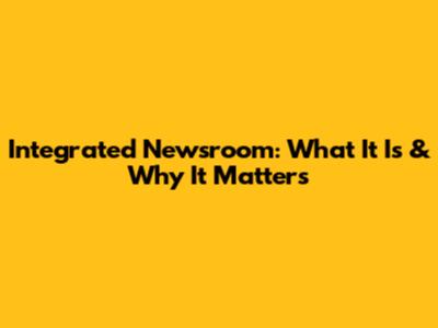 Integrated Newsroom: What It Is & Why It Matters