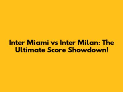 Inter Miami vs Inter Milan: The Ultimate Score Showdown!