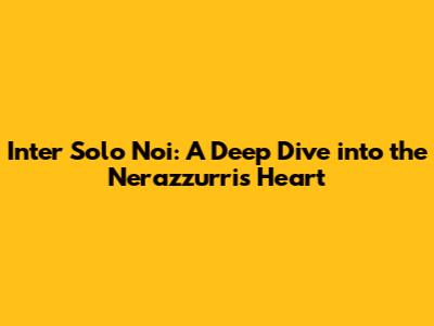 Inter Solo Noi: A Deep Dive into the Nerazzurri's Heart