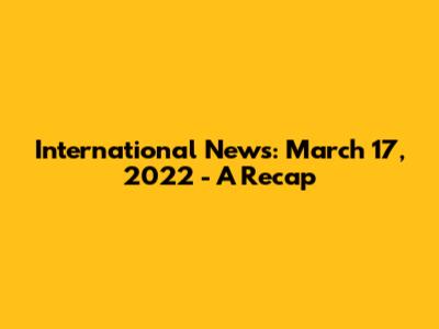 International News: March 17, 2022 - A Recap