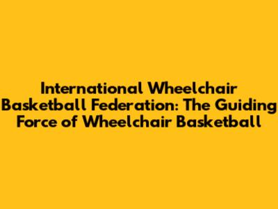 International Wheelchair Basketball Federation: The Guiding Force of Wheelchair Basketball
