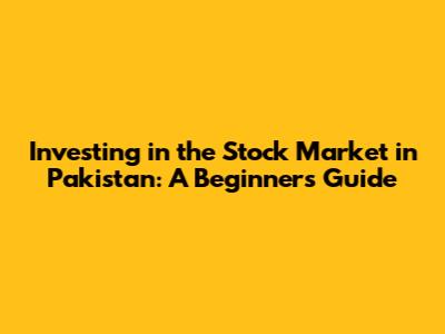 Investing in the Stock Market in Pakistan: A Beginner's Guide