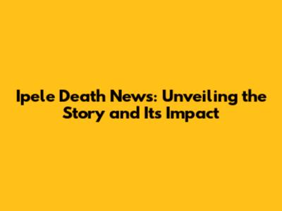 Ipele Death News: Unveiling the Story and Its Impact