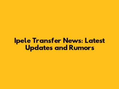 Ipele Transfer News: Latest Updates and Rumors
