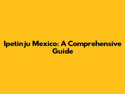 Ipetinju Mexico: A Comprehensive Guide