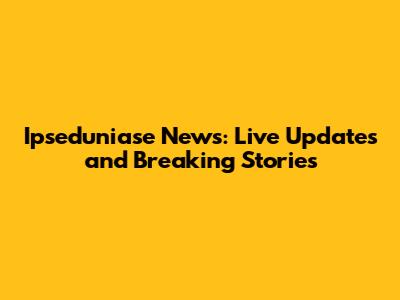 Ipseduniase News: Live Updates and Breaking Stories