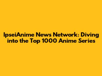 IpseiAnime News Network: Diving into the Top 1000 Anime Series