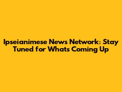 Ipseianimese News Network: Stay Tuned for What's Coming Up