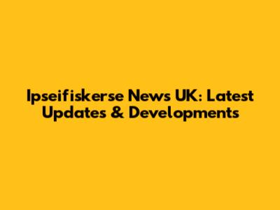 Ipseifiskerse News UK: Latest Updates & Developments