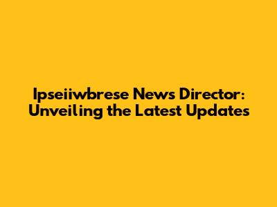 Ipseiiwbrese News Director: Unveiling the Latest Updates
