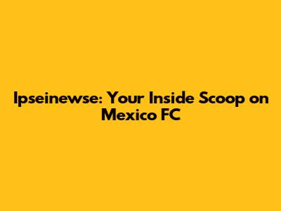 Ipseinewse: Your Inside Scoop on Mexico FC