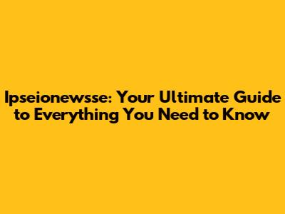 Ipseionewsse: Your Ultimate Guide to Everything You Need to Know