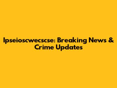Ipseioscwecscse: Breaking News & Crime Updates