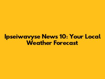 Ipseiwavyse News 10: Your Local Weather Forecast