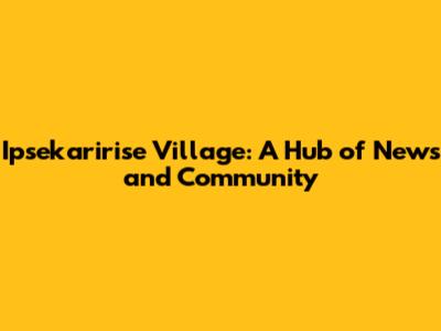 Ipsekaririse Village: A Hub of News and Community