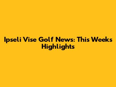 Ipseli Vise Golf News: This Week's Highlights