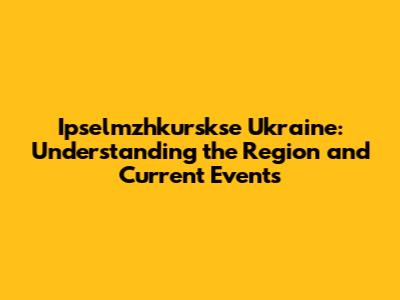 Ipselmzhkurskse Ukraine: Understanding the Region and Current Events