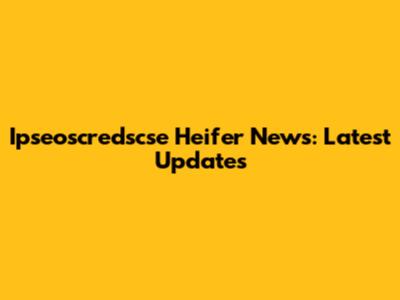 Ipseoscredscse Heifer News: Latest Updates