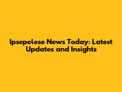 Ipsepelese News Today: Latest Updates and Insights