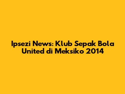 Ipsezi News: Klub Sepak Bola United di Meksiko 2014