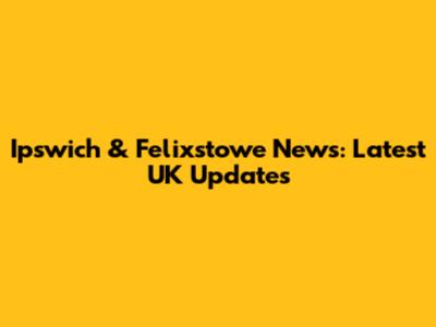 Ipswich & Felixstowe News: Latest UK Updates
